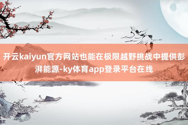 开云kaiyun官方网站也能在极限越野挑战中提供彭湃能源-ky体育app登录平台在线