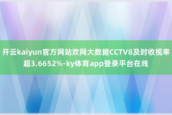 开云kaiyun官方网站欢网大数据CCTV8及时收视率超3.6652%-ky体育app登录平台在线