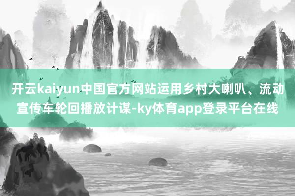 开云kaiyun中国官方网站运用乡村大喇叭、流动宣传车轮回播放计谋-ky体育app登录平台在线
