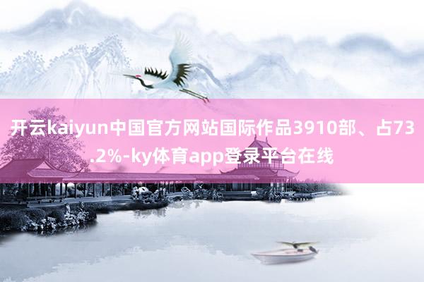 开云kaiyun中国官方网站国际作品3910部、占73.2%-ky体育app登录平台在线