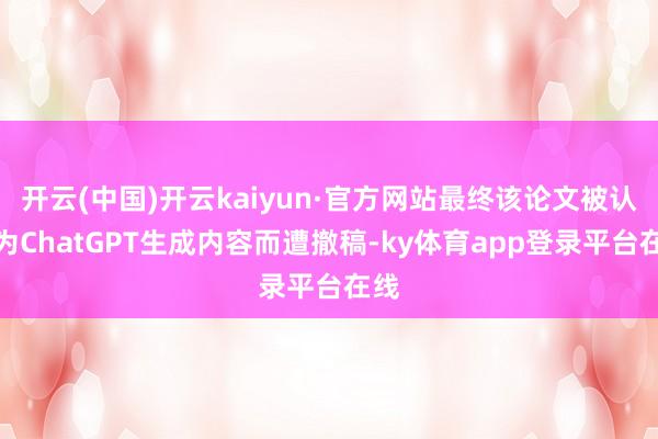 开云(中国)开云kaiyun·官方网站最终该论文被认定为ChatGPT生成内容而遭撤稿-ky体育app登录平台在线