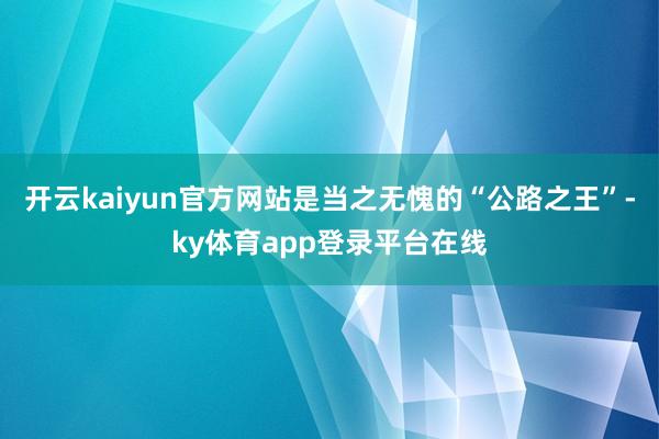 开云kaiyun官方网站是当之无愧的“公路之王”-ky体育app登录平台在线