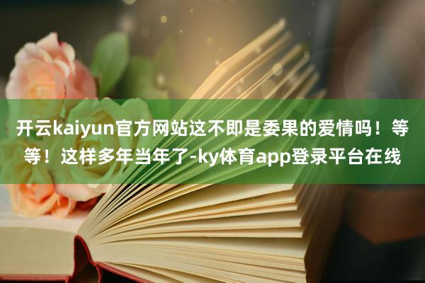 开云kaiyun官方网站这不即是委果的爱情吗！等等！这样多年当年了-ky体育app登录平台在线