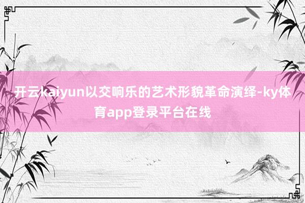 开云kaiyun以交响乐的艺术形貌革命演绎-ky体育app登录平台在线