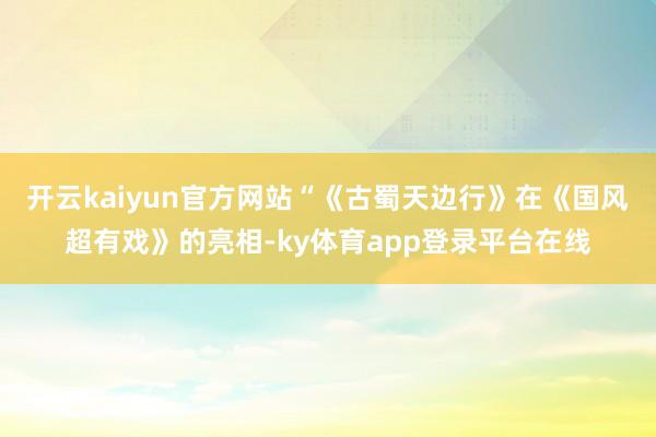 开云kaiyun官方网站“《古蜀天边行》在《国风超有戏》的亮相-ky体育app登录平台在线