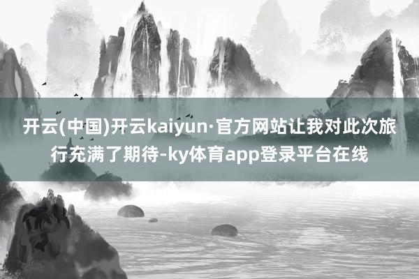 开云(中国)开云kaiyun·官方网站让我对此次旅行充满了期待-ky体育app登录平台在线