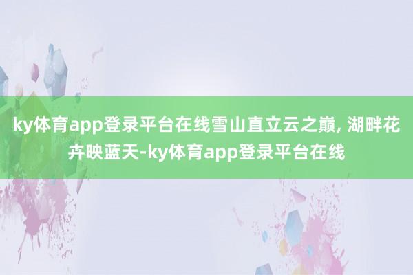 ky体育app登录平台在线雪山直立云之巅, 湖畔花卉映蓝天-ky体育app登录平台在线