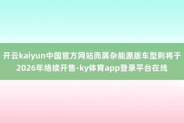 开云kaiyun中国官方网站而羼杂能源版车型则将于2026年络续开售-ky体育app登录平台在线