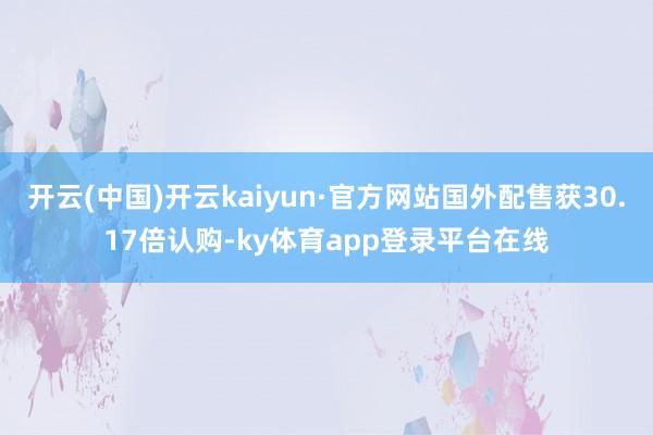 开云(中国)开云kaiyun·官方网站国外配售获30.17倍认购-ky体育app登录平台在线