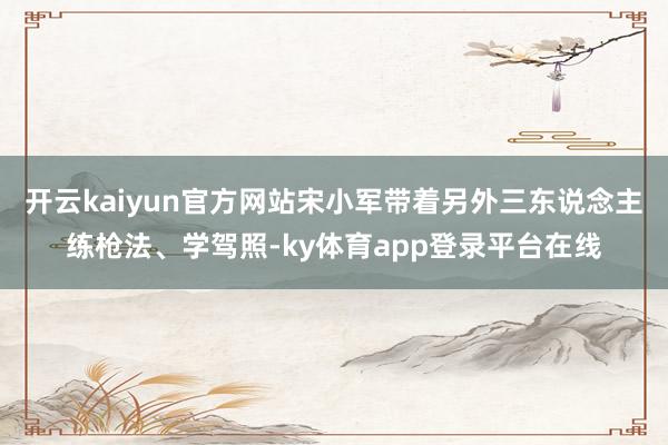 开云kaiyun官方网站宋小军带着另外三东说念主练枪法、学驾照-ky体育app登录平台在线