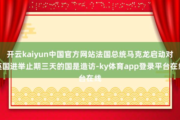 开云kaiyun中国官方网站法国总统马克龙启动对英国进举止期三天的国是造访-ky体育app登录平台在线