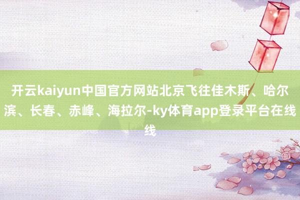 开云kaiyun中国官方网站北京飞往佳木斯、哈尔滨、长春、赤峰、海拉尔-ky体育app登录平台在线