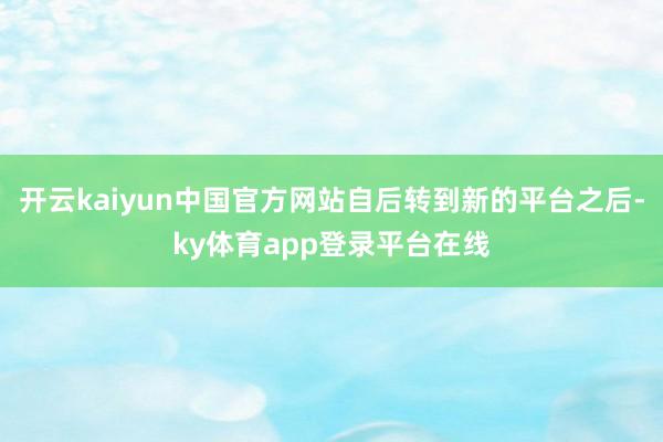 开云kaiyun中国官方网站自后转到新的平台之后-ky体育app登录平台在线