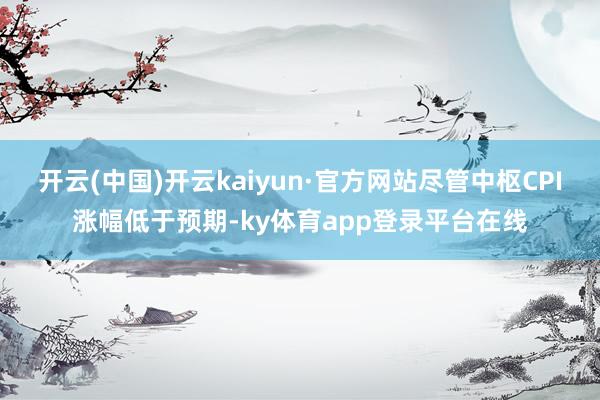 开云(中国)开云kaiyun·官方网站尽管中枢CPI涨幅低于预期-ky体育app登录平台在线