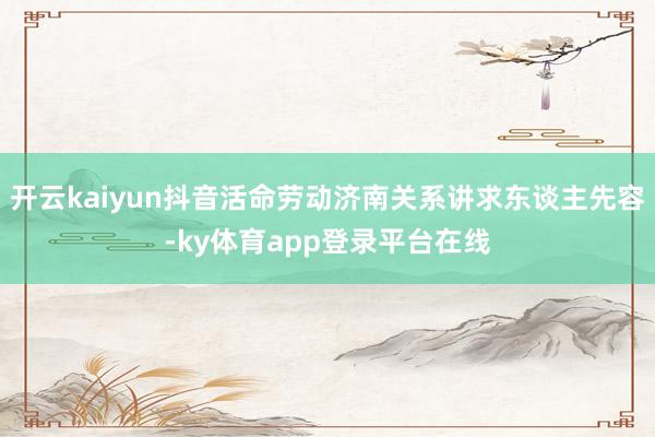 开云kaiyun抖音活命劳动济南关系讲求东谈主先容-ky体育app登录平台在线