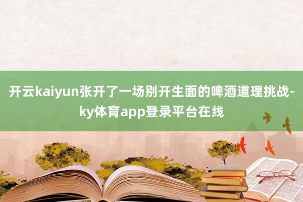 开云kaiyun张开了一场别开生面的啤酒道理挑战-ky体育app登录平台在线