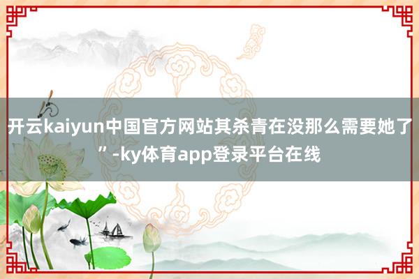 开云kaiyun中国官方网站其杀青在没那么需要她了”-ky体育app登录平台在线