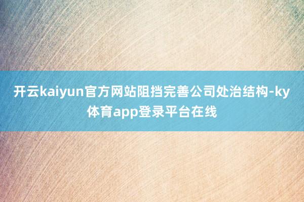 开云kaiyun官方网站阻挡完善公司处治结构-ky体育app登录平台在线