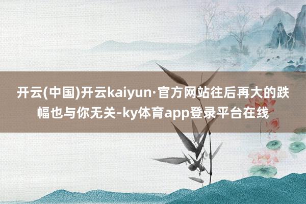 开云(中国)开云kaiyun·官方网站往后再大的跌幅也与你无关-ky体育app登录平台在线