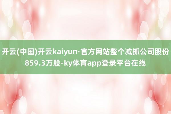 开云(中国)开云kaiyun·官方网站整个减抓公司股份859.3万股-ky体育app登录平台在线