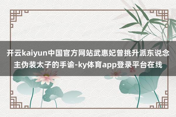 开云kaiyun中国官方网站武惠妃曾挑升派东说念主伪装太子的手谕-ky体育app登录平台在线