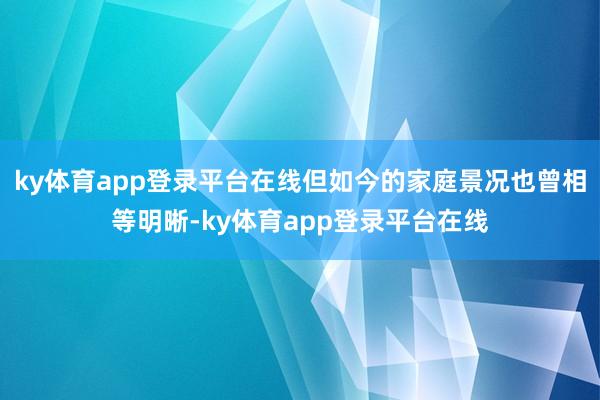 ky体育app登录平台在线但如今的家庭景况也曾相等明晰-ky体育app登录平台在线