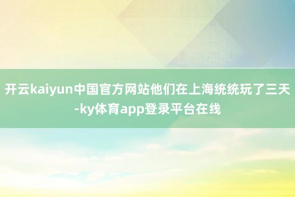 开云kaiyun中国官方网站他们在上海统统玩了三天-ky体育app登录平台在线