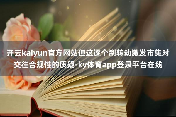 开云kaiyun官方网站但这逐个刹转动激发市集对交往合规性的质疑-ky体育app登录平台在线