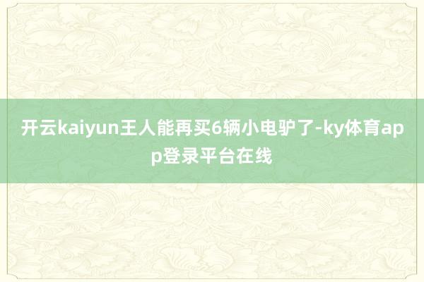开云kaiyun王人能再买6辆小电驴了-ky体育app登录平台在线