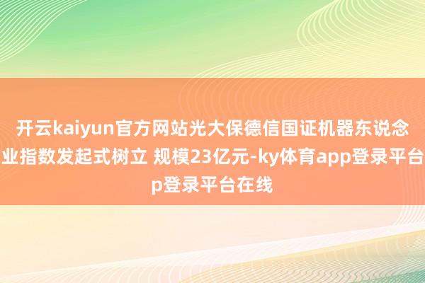 开云kaiyun官方网站光大保德信国证机器东说念主产业指数发起式树立 规模23亿元-ky体育app登录平台在线