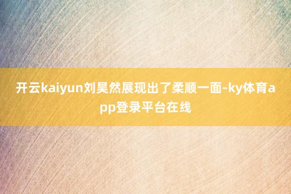 开云kaiyun刘昊然展现出了柔顺一面-ky体育app登录平台在线