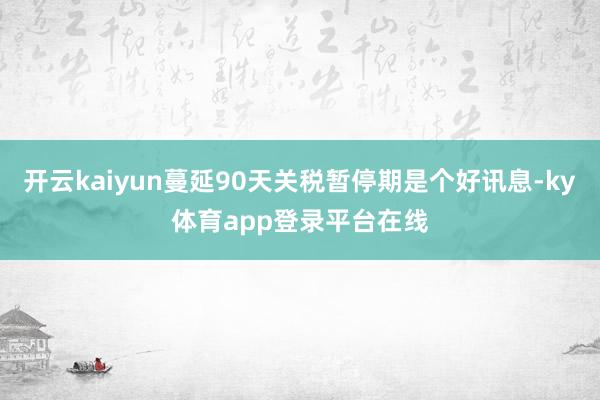 开云kaiyun蔓延90天关税暂停期是个好讯息-ky体育app登录平台在线