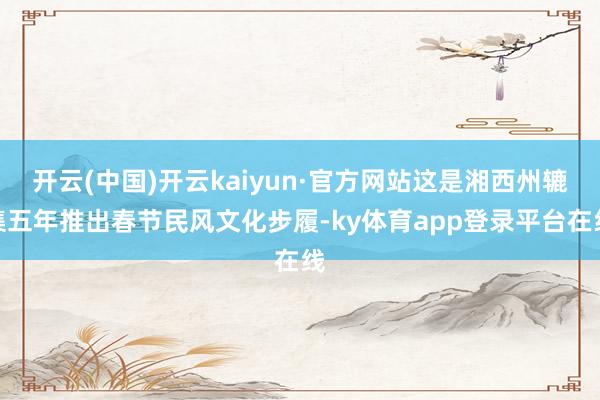 开云(中国)开云kaiyun·官方网站这是湘西州辘集五年推出春节民风文化步履-ky体育app登录平台在线