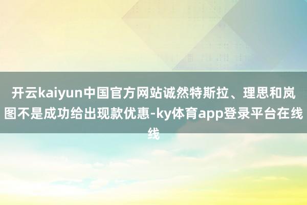 开云kaiyun中国官方网站诚然特斯拉、理思和岚图不是成功给出现款优惠-ky体育app登录平台在线