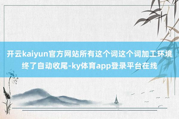 开云kaiyun官方网站所有这个词这个词加工环境终了自动收尾-ky体育app登录平台在线