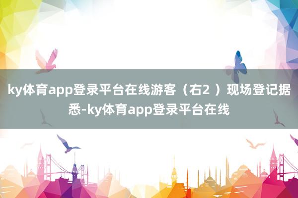 ky体育app登录平台在线游客（右2 ）现场登记据悉-ky体育app登录平台在线