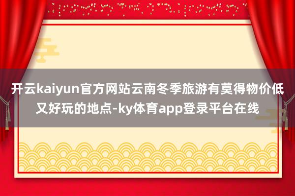 开云kaiyun官方网站云南冬季旅游有莫得物价低又好玩的地点-ky体育app登录平台在线
