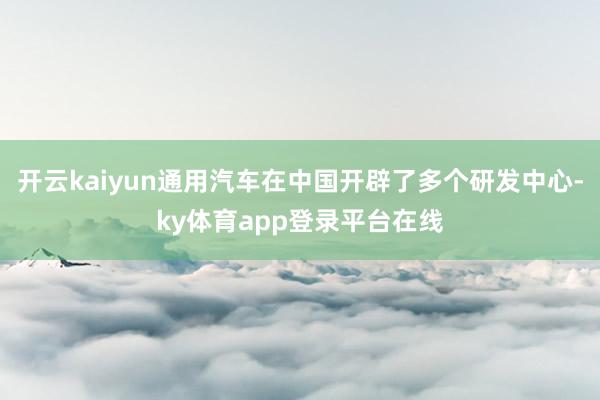 开云kaiyun通用汽车在中国开辟了多个研发中心-ky体育app登录平台在线