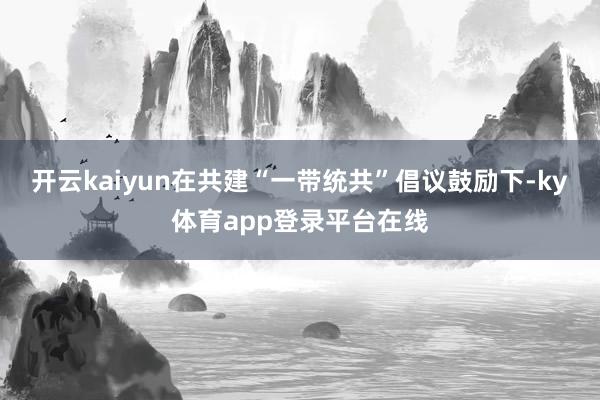 开云kaiyun在共建“一带统共”倡议鼓励下-ky体育app登录平台在线