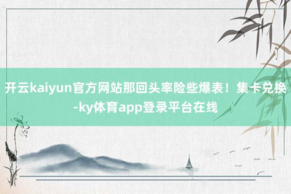 开云kaiyun官方网站那回头率险些爆表！集卡兑换-ky体育app登录平台在线