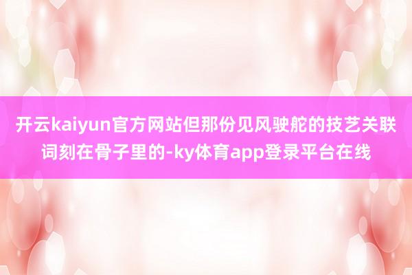 开云kaiyun官方网站但那份见风驶舵的技艺关联词刻在骨子里的-ky体育app登录平台在线