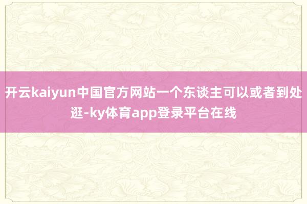 开云kaiyun中国官方网站一个东谈主可以或者到处逛-ky体育app登录平台在线