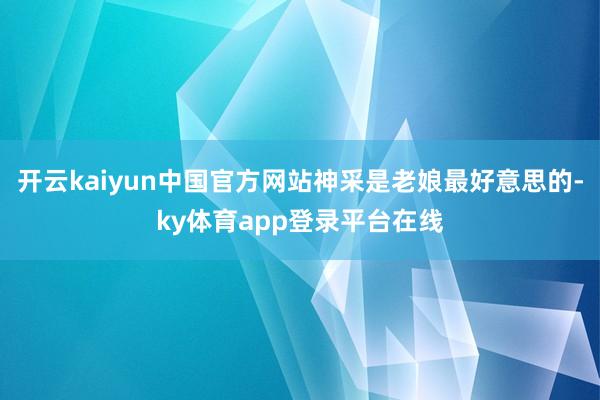 开云kaiyun中国官方网站神采是老娘最好意思的-ky体育app登录平台在线