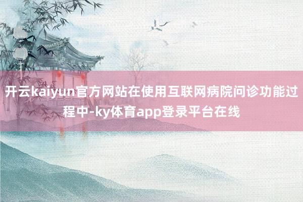 开云kaiyun官方网站在使用互联网病院问诊功能过程中-ky体育app登录平台在线