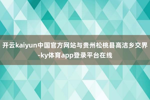 开云kaiyun中国官方网站与贵州松桃县高洁乡交界-ky体育app登录平台在线