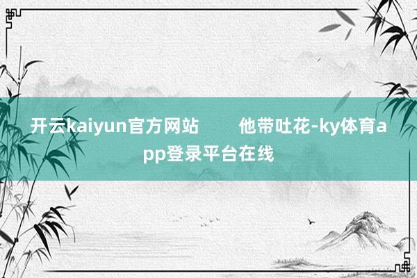 开云kaiyun官方网站        他带吐花-ky体育app登录平台在线