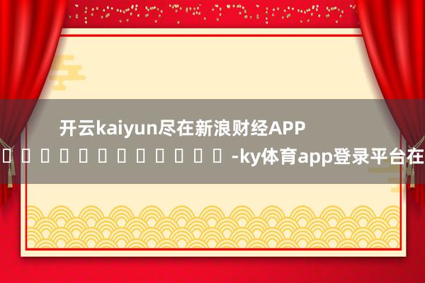 开云kaiyun尽在新浪财经APP            													-ky体育app登录平台在线