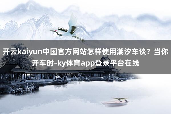开云kaiyun中国官方网站怎样使用潮汐车谈？当你开车时-ky体育app登录平台在线