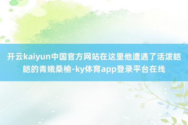 开云kaiyun中国官方网站在这里他遭遇了活泼皑皑的青娥桑榆-ky体育app登录平台在线