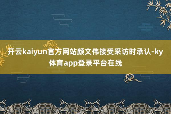 开云kaiyun官方网站颜文伟接受采访时承认-ky体育app登录平台在线